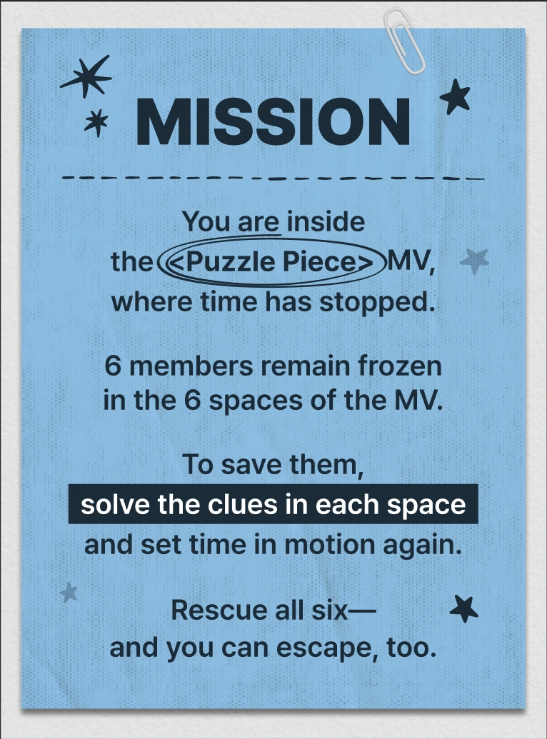 MISSION: You are inside the ‘Puzzle Piece’ MV, where time has stopped. 6 members remain frozen in the 6 spaces of the MV. To save them, solve the clues in each space and set time in motion again. Rescue all six — and you can escape, too.